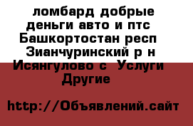 ломбард добрые деньги.авто и птс - Башкортостан респ., Зианчуринский р-н, Исянгулово с. Услуги » Другие   